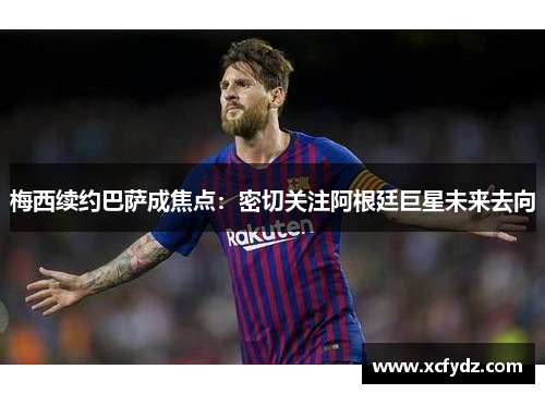 梅西续约巴萨成焦点：密切关注阿根廷巨星未来去向